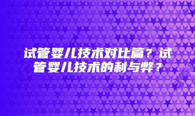 试管婴儿技术对比篇？试管婴儿技术的利与弊？
