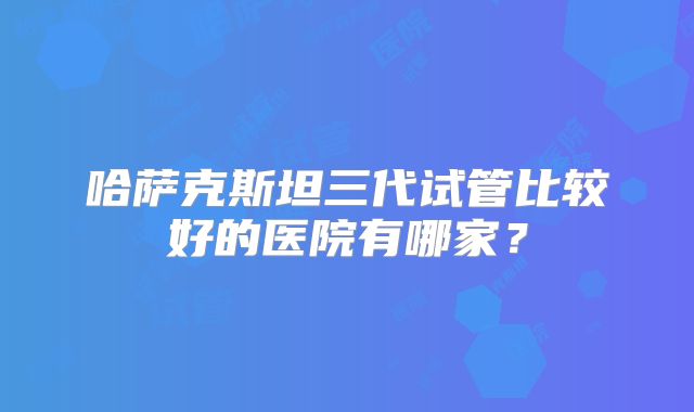 哈萨克斯坦三代试管比较好的医院有哪家？