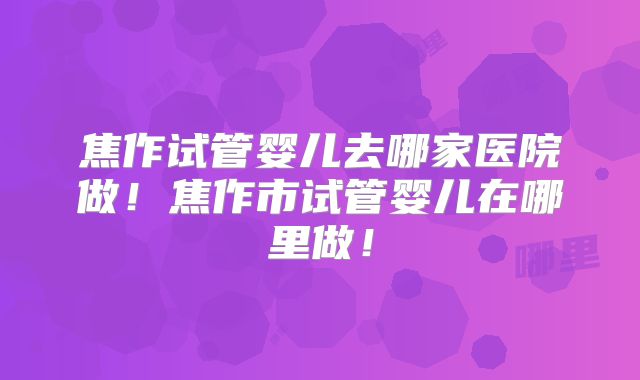 焦作试管婴儿去哪家医院做!焦作市试管婴儿在哪里做!