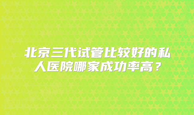 北京三代试管比较好的私人医院哪家成功率高?