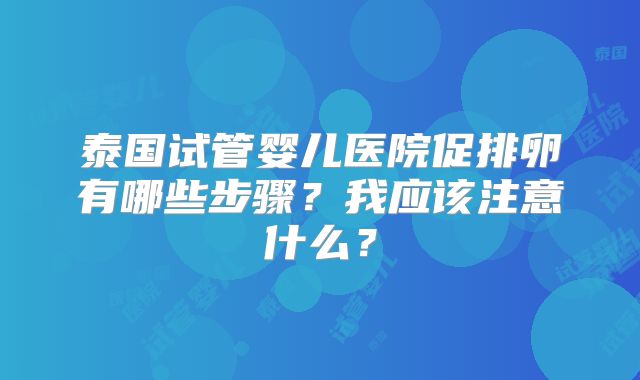 泰国试管婴儿医院促排卵有哪些步骤?我应该注意什么?