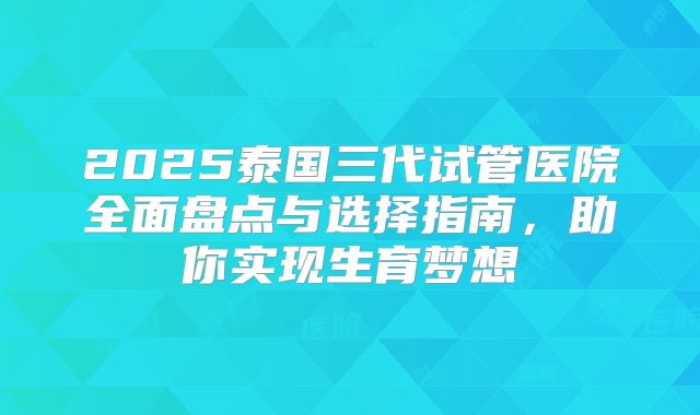 2025泰国三代试管医院全面盘点与选择指南，助你实现生育梦想