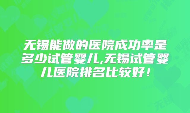 无锡能做的医院成功率是多少试管婴儿,无锡试管婴儿医院排名比较好！