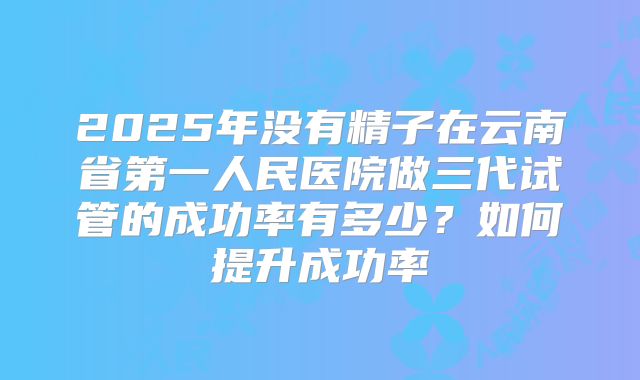2025年没有精子在云南省第一人民医院做三代试管的成功率有多少？如何提升成功率