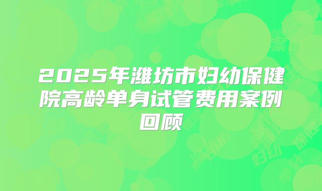 2025年潍坊市妇幼保健院高龄单身试管费用案例回顾
