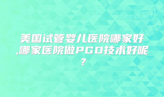 美国试管婴儿医院哪家好,哪家医院做PGD技术好呢？