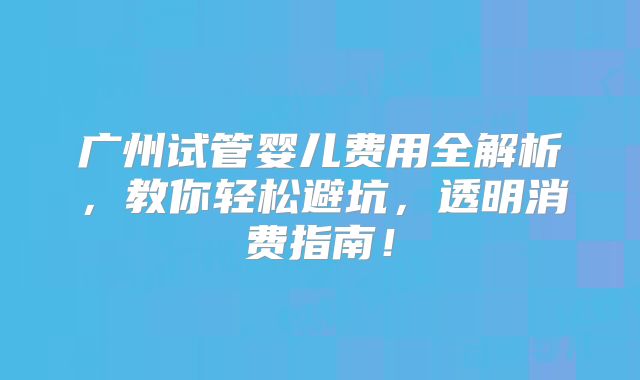 广州试管婴儿费用全解析,教你轻松避坑,透明消费指南!