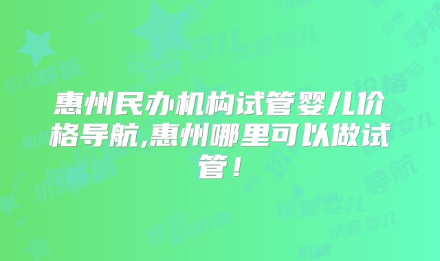 惠州民办机构试管婴儿价格导航,惠州哪里可以做试管!