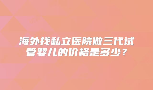 海外找私立医院做三代试管婴儿的价格是多少？