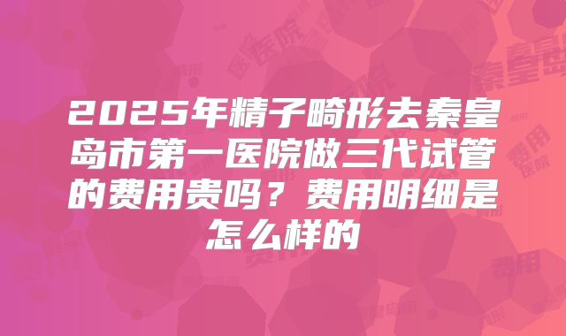 2025年精子畸形去秦皇岛市第一医院做三代试管的费用贵吗?费用明细是怎么样的