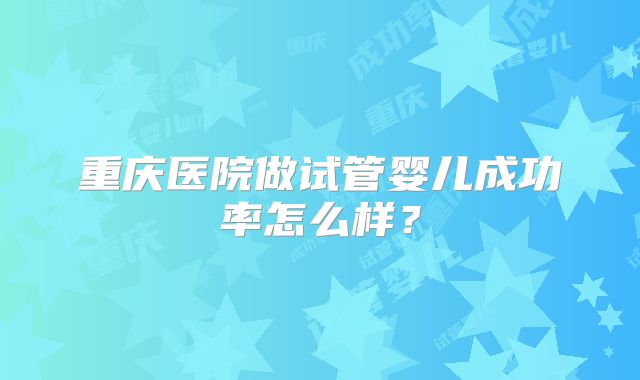 重庆医院做试管婴儿成功率怎么样？