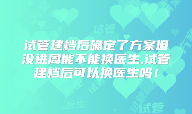 试管建档后确定了方案但没进周能不能换医生,试管建档后可以换医生吗！