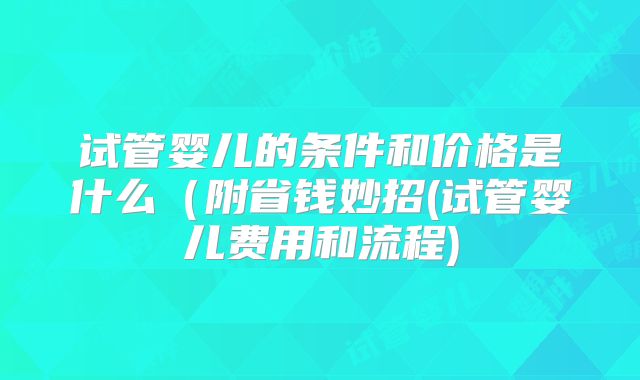 试管婴儿的条件和价格是什么(附省钱妙招(试管婴儿费用和流程)