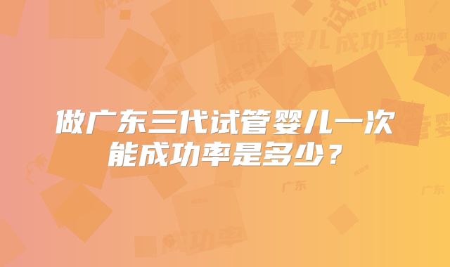 做广东三代试管婴儿一次能成功率是多少?