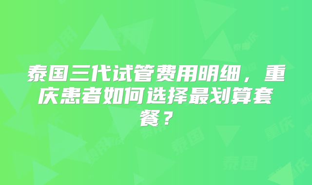 泰国三代试管费用明细，重庆患者如何选择最划算套餐？