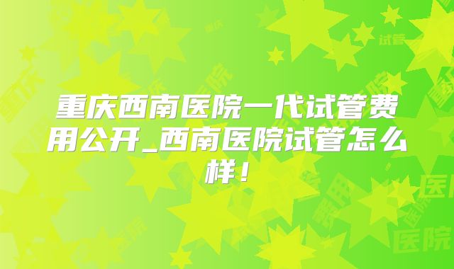 重庆西南医院一代试管费用公开_西南医院试管怎么样！
