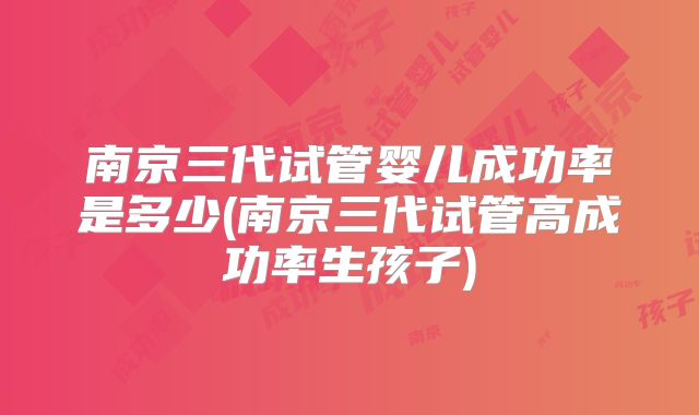 南京三代试管婴儿成功率是多少(南京三代试管高成功率生孩子)