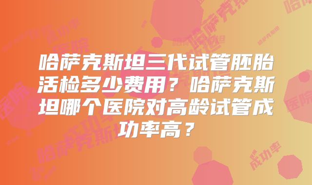 哈萨克斯坦三代试管胚胎活检多少费用？哈萨克斯坦哪个医院对高龄试管成功率高？