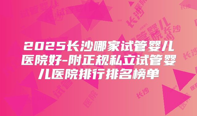 2025长沙哪家试管婴儿医院好-附正规私立试管婴儿医院排行排名榜单