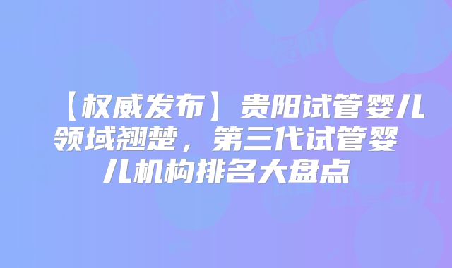 【权威发布】贵阳试管婴儿领域翘楚，第三代试管婴儿机构排名大盘点