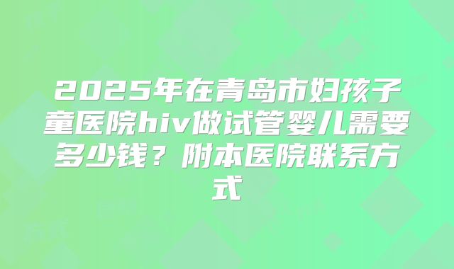 2025年在青岛市妇孩子童医院hiv做试管婴儿需要多少钱?附本医院联系方式