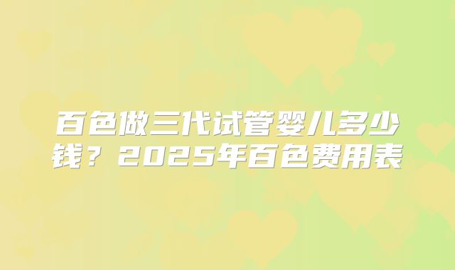 百色做三代试管婴儿多少钱？2025年百色费用表