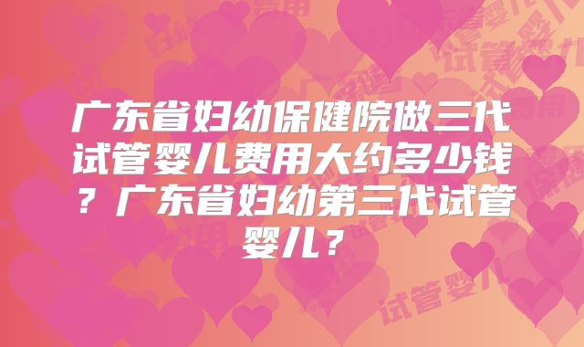 广东省妇幼保健院做三代试管婴儿费用大约多少钱？广东省妇幼第三代试管婴儿？