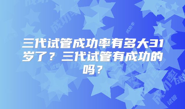 三代试管成功率有多大31岁了？三代试管有成功的吗？