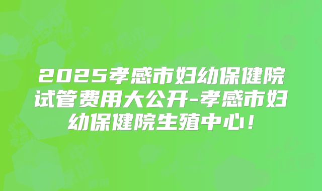 2025孝感市妇幼保健院试管费用大公开-孝感市妇幼保健院生殖中心！