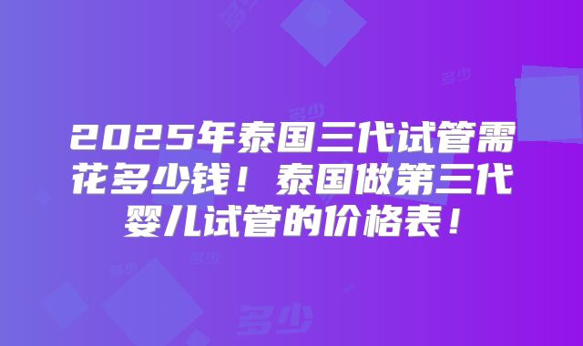 2025年泰国三代试管需花多少钱！泰国做第三代婴儿试管的价格表！