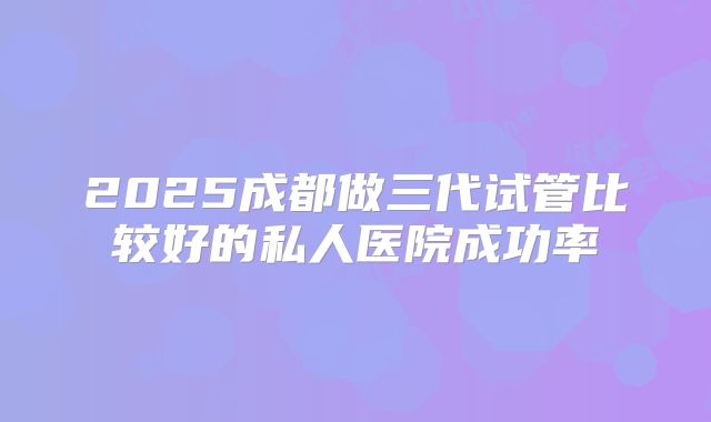 2025成都做三代试管比较好的私人医院成功率