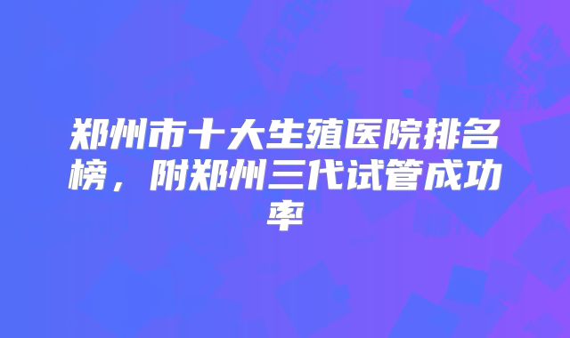 郑州市十大生殖医院排名榜，附郑州三代试管成功率