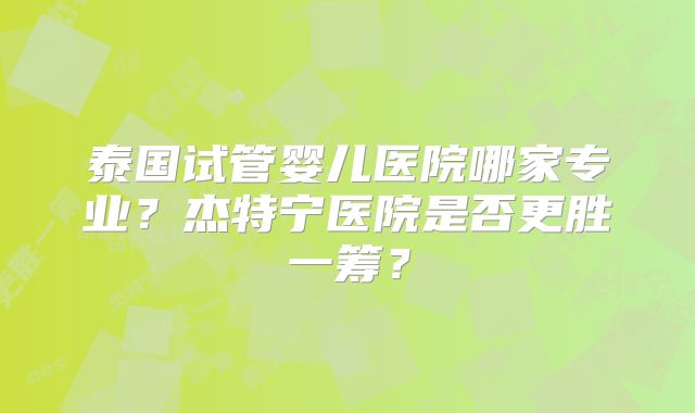 泰国试管婴儿医院哪家专业？杰特宁医院是否更胜一筹？