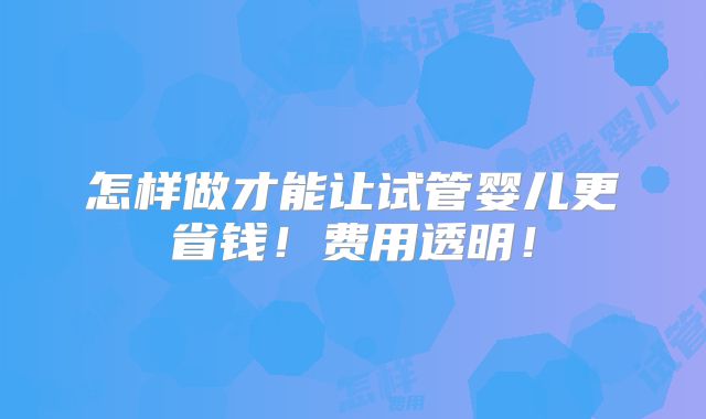 怎样做才能让试管婴儿更省钱！费用透明！