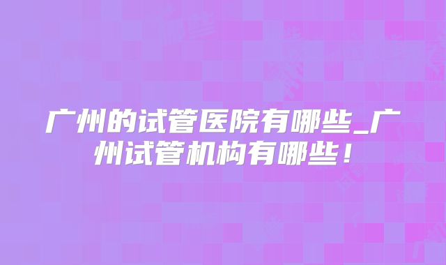 广州的试管医院有哪些_广州试管机构有哪些!