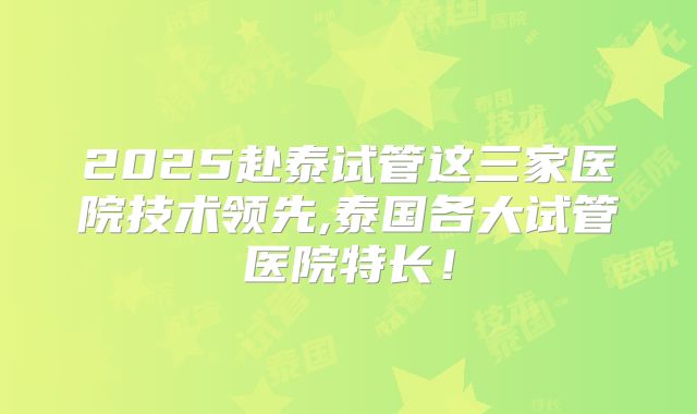 2025赴泰试管这三家医院技术领先,泰国各大试管医院特长!