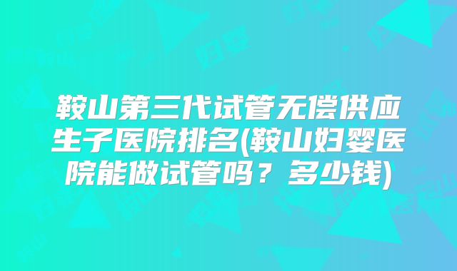 鞍山第三代试管无偿供应生子医院排名(鞍山妇婴医院能做试管吗?多少钱)