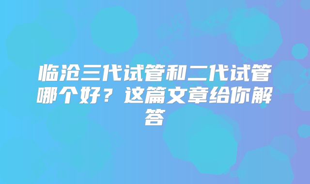 临沧三代试管和二代试管哪个好？这篇文章给你解答