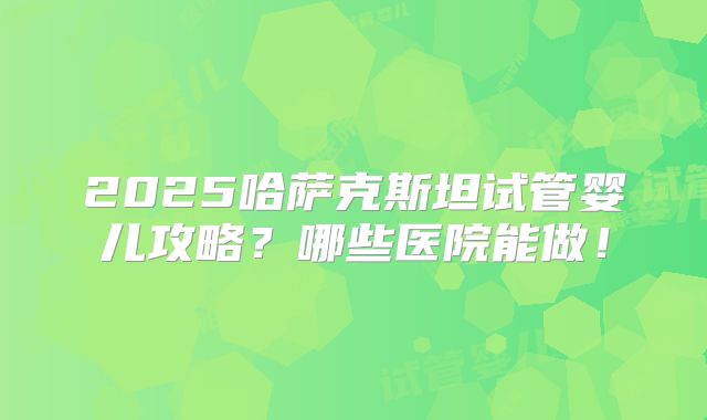 2025哈萨克斯坦试管婴儿攻略？哪些医院能做！