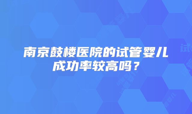 南京鼓楼医院的试管婴儿成功率较高吗?