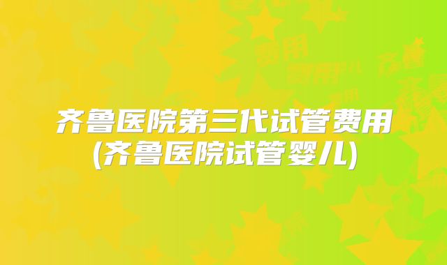 齐鲁医院第三代试管费用(齐鲁医院试管婴儿)