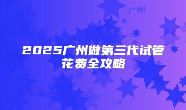 2025广州做第三代试管花费全攻略
