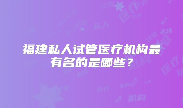福建私人试管医疗机构最有名的是哪些？
