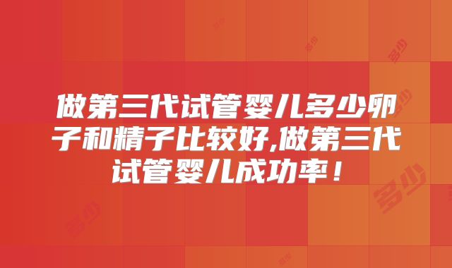 做第三代试管婴儿多少卵子和精子比较好,做第三代试管婴儿成功率!