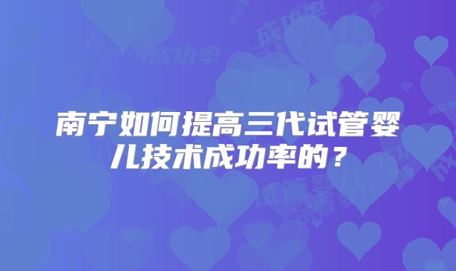 南宁如何提高三代试管婴儿技术成功率的？