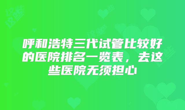 呼和浩特三代试管比较好的医院排名一览表,去这些医院无须担心