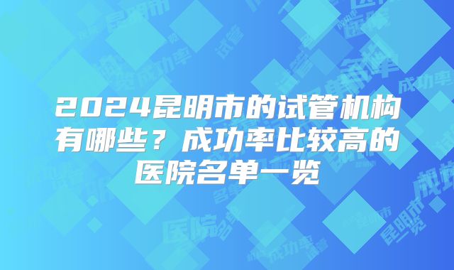 2024昆明市的试管机构有哪些？成功率比较高的医院名单一览