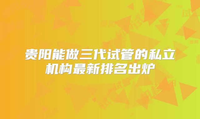 贵阳能做三代试管的私立机构最新排名出炉