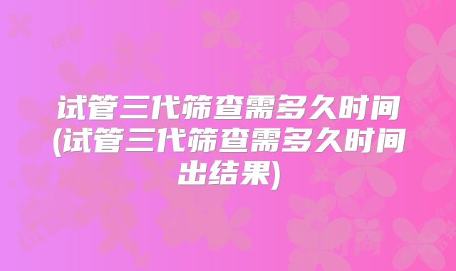 试管三代筛查需多久时间(试管三代筛查需多久时间出结果)