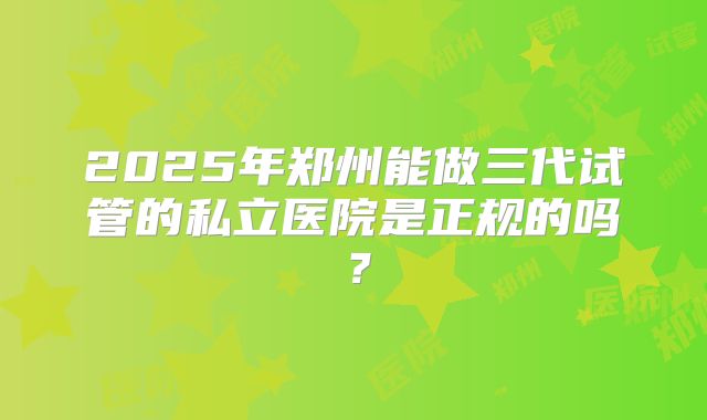2025年郑州能做三代试管的私立医院是正规的吗？